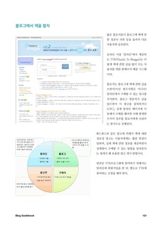 블로그에서￼책을￼팔자

                       많은 블로거들이 블로그에 책에 관
                       한 정보나 리뷰 등을 올려서 다른
                       사용자와 공유한다.


                       온라인 서점 ‘알라딘’에서 제공하
                       는 TTB(Thanks To Blogger)는 이
                       렇게 책에 관한 글을 많이 쓰는 사
                       용자를 위한 판매수익 배분 시스템
                       이다.


                       블로거는 블로그에 책에 관한 글을
                       쓰면서(이건 필수사항은 아니다)
                       알라딘에서 구매할 수 있는 링크를
                       추가한다. 블로그 방문자가 글을
                       읽으면서 이 광고를 클릭하거나
                       (CPC), 실제 알라딘 페이지에 이
                       동해서 구매를 했다면 이때 발생한
                       수익의 일부를 블로거에게 나눠주
                       는 방식으로 진행된다.


                  애드센스와 같은 광고에 비해서 책에 대한
                  정보성 광고는 이용자에게는 훨씬 반감이
                  덜하며, 실제 책에 관한 정보를 제공하면서
                  상대방이 구매할 수 있는 방법을 알려준다
                  는 점에서 꽤 유용한 광고 게시 방법이다.


                  알라딘 TTB프로그램에 참여하기 위해서는
                  알라딘에 회원가입을 한 뒤, 별도로 TTB에
                  참여하는 신청을 해야 한다.




Blog Guidebook
                                121
 