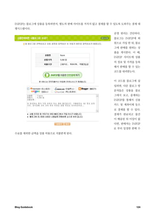 INIP2P는 블로그에 상품을 등록하면서, 별도의 판매 사이트를 거치지 않고 결제를 할 수 있도록 도와주는 결제 대
행시스템이다.
                                                  운영 원리는 간단하다.
                                                  블로그는 INIP2P에 회
                                                  원으로 가입 한 뒤, 블로
                                                  그에 판매를 원하는 상
                                                  품을 게시한다. 이 때,
                                                  INIP2P 사이트에 상품
                                                  의 정보 및 가격을 등록
                                                  해서 판매를 할 수 있는
                                                  코드를 내려받는다.


                                                  이 코드를 블로그에 삽
                                                  입하면, 다른 블로그 방
                                                  문자들은 상품을 블로
                                                  그에서 보고, 중계하는
                                                  INIP2P를 통해서 신용
                                                  카드 및 계좌이체 등으
                                                  로 결제를 할 수 있다.
                                                  결제가 완료되고 물건
                                                  이 배송된 뒤 이상이 없
                                                  다면, 판매자는 INIP2P
                                                  로 부터 일정한 판매 수
수료를 제외한 금액을 상품 비용으로 지불받게 된다.




Blog Guidebook
                                                124
 