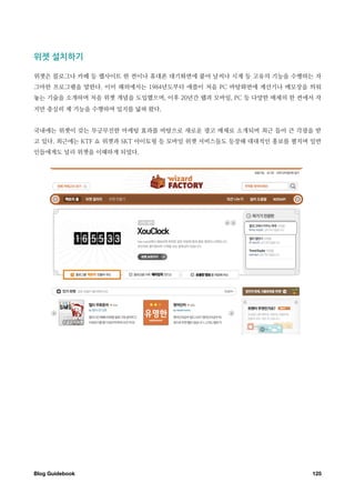 위젯￼설치하기

위젯은 블로그나 카페 등 웹사이트 한 켠이나 휴대폰 대기화면에 붙어 날씨나 시계 등 고유의 기능을 수행하는 자
그마한 프로그램을 말한다. 이미 해외에서는 1984년도부터 애플이 처음 PC 바탕화면에 계산기나 메모장을 띄워
놓는 기술을 소개하며 처음 위젯 개념을 도입했으며, 이후 20년간 웹과 모바일, PC 등 다양한 매체의 한 켠에서 작
지만 충실히 제 기능을 수행하며 입지를 넓혀 왔다.


국내에는 위젯이 갖는 무긍무진한 마케팅 효과를 바탕으로 새로운 광고 매체로 소개되며 최근 들어 큰 각광을 받
고 있다. 최근에는 KTF 쇼 위젯과 SKT 아이토핑 등 모바일 위젯 서비스들도 등장해 대대적인 홍보를 펼치며 일반
인들에게도 널리 위젯을 이해하게 되었다.




Blog Guidebook
                                                125
 