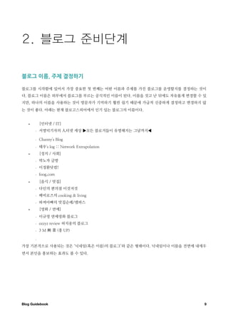 블로그￼이름 ￼주제￼결정하기

블로그를 시작함에 있어서 가장 중요한 첫 번째는 어떤 이름과 주제를 가진 블로그를 운영할지를 결정하는 것이
다. 블로그 이름은 외부에서 블로그를 부르는 공식적인 이름이 된다. 이름을 짓고 난 뒤에도 자유롭게 변경할 수 있
지만, 하나의 이름을 사용하는 것이 방문자가 기억하기 훨씬 쉽기 때문에 가급적 신중하게 결정하고 변경하지 않
는 것이 좋다. 아래는 현재 블로고스피어에서 인기 있는 블로그의 이름이다.


   •       [인터넷 / IT]
       -   서명덕기자의          터넷 세상 ▶모든 블로거들이 유명해지는 그날까지◀

       -   Channy's Blog
       -   태우's log :: Network Extrapolation
   •       [정치 / 사회]
       -   박노자 글방
       -   이정환닷컴!
       -   foog.com
   •       [음식 / 맛집]
       -   다인의 편의점 이것저것
       -   베비로즈의 cooking & living
       -   파찌아빠의 맛집순례/엠파스
   •       [영화 / 연예]
       -   이규영 연예영화 블로그
       -   ozzyz review 허지웅의 블로그
       -   3M         (흥 UP)

       -


가장 기본적으로 사용되는 것은 ‘닉네임(혹은 이름)의 블로그’와 같은 형태이다. 닉네임이나 이름을 전면에 내세우
면서 본인을 홍보하는 효과도 볼 수 있다.




Blog Guidebook
                                               9
 