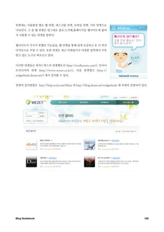 위젯에는 사용환경 별로 웹 위젯, 데스크탑 위젯, 모바일 위젯, 기타 위젯으로
나눠진다. 그 중 웹 위젯은 말그대로 블로그,카페,홈페이지등 웹사이트에 붙여
서 사용할 수 있는 위젯을 말한다.


웹사이트가 가지지 못했던 기능들을, 웹 위젯을 통해 쉽게 보강하고 또 더 멋진
디자인으로 꾸밀 수 있다. 또한 위젯은 최근 마케팅이나 다양한 영역에서 주목
받고 있는 도구로 떠오르고 있다.


이러한 위젯들은 위자드웍스의 위젯팩토리 (http://wzdfactory.com/), 인사이
트미디어의 위젯 (http://www.wezet.co.kr/), 다음 위젯뱅크 (http://
widgetbank.daum.net/) 에서 설치할 수 있다.


위젯의 설치방법은 http://help.wzd.com/Myjit 과 http://blog.daum.net/widgetbank 에 자세히 설명되어 있다.




Blog Guidebook
                                                                   126
 