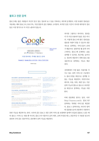 블로그￼전문￼검색

블로그에는 많은 사람들이 자신이 알고 있는 정보와 뉴스 등을 기록하고, 외부에 공개한다. 이런 유용한 정보들은
처음에는 메타 블로그나, RSS구독, 직접 방문과 같은 형태로 소비된다. 하지만 일정 시간이 지나면 대부분의 정보
들은 이런 방식으로 더 이상 노출되지 않는다.


                                           하지만 그렇다고 하더라도 정보들
                                           이 더 이상 유용하지 않은 것은 아니
                                           다. 이렇게 블로그에 쌓인 정보들을
                                           필요한 사람이 찾을 수 있도록 전문
                                           적으로 검색하는 서비스들이 존재
                                           기 때문이다. 일반적인 웹 검색 서비
                                           스에서도 블로그에 존재하는 글을
                                           검색할 수 있지만, 최근에는 늘어나
                                           는 정보에 대응하기 위해 블로그를
                                           집중적으로 검색하는 기능도 제공
                                           된다.


                                           전세계에서 가장 많은 사용자를 가
                                           지고 있는 검색 서비스인 구글에서
                                           도 블로그만을 대상으로 검색할 수
                                           있는 기능을 제공한다. 마찬가지로
                                           네이버, 다음, 야후, 파란 등도 기존
                                           검색 기능과 별도로 블로고스피어만
                                           을 대상으로 검색하는 기능을 지원
                                           한다.


                                           아예 전문화된 경우도 있다. 나루
                                           (http://naaroo.com)는 블로그만
                                           검색하는 특화된 서비스를 제공한
                                           다. 블로그 검색이라는 하나의 영역
                                           에 집중함으로써 포털에서 지원하지
못한 기능을 제공하기도 한다. 나루와 같은 블로그 전문 검색 서비스를 포함해서 앞에서 언급된 올블로그 같은 메
타 블로그 서비스는 내용 뿐 아니라, 블로그의 이름이나 글의 제목, 글에 작성된 태그, 본문작성 시 사용된 링크의
종류와 수와 같은 정보까지도 감안해서 검색 기능을 제공한다.




Blog Guidebook
                                                  127
 