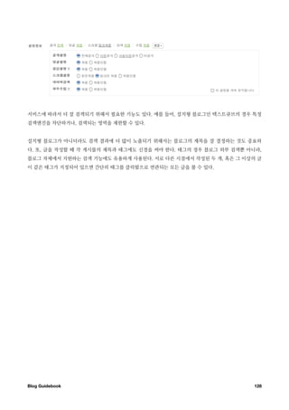서비스에 따라서 더 잘 검색되기 위해서 필요한 기능도 있다. 예를 들어, 설치형 블로그인 텍스트큐브의 경우 특정
검색엔진을 차단하거나, 검색되는 영역을 제한할 수 있다.


설치형 블로그가 아니더라도 검색 결과에 더 많이 노출되기 위해서는 블로그의 제목을 잘 결정하는 것도 중요하
다. 또, 글을 작성할 때 각 게시물의 제목과 태그에도 신경을 써야 한다. 태그의 경우 블로그 외부 검색뿐 아니라,
블로그 자체에서 지원하는 검색 기능에도 유용하게 사용된다. 서로 다른 시점에서 작성된 두 개, 혹은 그 이상의 글
이 같은 태그가 지정되어 있으면 간단히 태그를 클릭함으로 연관되는 모든 글을 볼 수 있다.




Blog Guidebook
                                               128
 