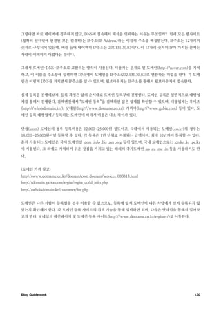 그렇다면 바로 네이버에 접속하지 않고, DNS에 접속해서 해석을 의뢰하는 이유는 무엇일까? 원래 모든 웹사이트
(정확히 인터넷에 연결된 모든 컴퓨터)는 IP주소(IP Address)라는 이름의 주소를 배정받는다. IP주소는 12자리의
숫자로 구성되어 있는데, 예를 들어 네이버의 IP주소는 202.131.30.83이다. 이 12자리 숫자의 IP가 가지는 문제는
사람이 이해하기 어렵다는 것이다.


그래서 도메인-DNS-IP주소로 교환하는 방식이 사용된다. 사용자는 문자로 된 도메인(http://naver.com)을 기억
하고, 이 이름을 주소창에 입력하면 DNS에서 도메인을 IP주소(202.131.30.83)로 변환하는 작업을 한다. 각 도메
인은 이렇게 DNS를 거치면서 IP주소를 알 수 있으며, 웹브라우저는 IP주소를 통해서 웹브라우저에 접속한다.


실제 등록을 진행해보자. 등록 과정은 앞의 순서대로 도메인 등록부터 진행한다. 도메인 등록은 일반적으로 대행업
체를 통해서 진행한다. 검색엔진에서 “도메인 등록”을 검색하면 많은 업체를 확인할 수 있으며, 대형업체는 후이즈
(http://whoisdomain.kr/), 닷네임(http://www.dotname.co.kr), 가비아(http://www.gabia.com) 등이 있다. 도
메인 등록 대행업체 / 등록하는 도메인에 따라서 비용은 다소 차이가 있다.


닷컴(.com) 도메인의 경우 등록비용은 12,000~25,000원 정도이고, 국내에서 사용되는 도메인(.co.kr)의 경우는
18,000~25,000원이면 등록할 수 있다. 각 등록은 1년 단위로 지불되는 금액이며, 최대 10년까지 등록할 수 있다.
흔히 사용되는 도메인은 국제 도메인인 .com .info .biz .net .org 등이 있으며, 국내 도메인으로는 .co.kr .kr .pe.kr
이 사용된다. 그 외에도 기억하기 쉬운 장점을 가지고 있는 해외의 국가도메인 .us .eu .me .in 등을 사용하기도 한
다.


(도메인 가격 참고)
http://www.dotname.co.kr/domain/cost_domain/services_080813.html
http://domain.gabia.com/regist/regist_cctld_info.php
http://whoisdomain.kr/customer/fee.php


도메인은 다른 사람이 등록했을 경우 이용할 수 없으므로, 등록에 앞서 도메인이 다른 사람에게 먼저 등록되지 않
았는지 확인해야 한다. 각 도메인 등록 사이트의 검색 기능을 통해 입력하면 되며, 다음은 닷네임을 통해서 알아보
고자 한다. 닷네임의 메인페이지 및 도메인 등록 사이트(http://www.dotname.co.kr/register/)로 이동한다.




Blog Guidebook
                                                                         130
 