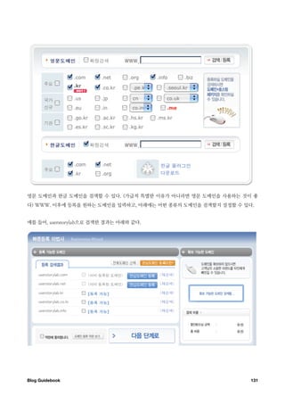 영문 도메인과 한글 도메인을 검색할 수 있다. (가급적 특별한 이유가 아니라면 영문 도메인을 사용하는 것이 좋
다) WWW. 이후에 등록을 원하는 도메인을 입력하고, 아래에는 어떤 종류의 도메인을 검색할지 설정할 수 있다.


예를 들어, userstorylab으로 검색한 결과는 아래와 같다.




Blog Guidebook
                                              131
 