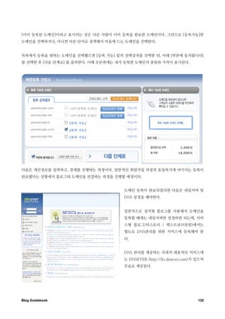 [이미 등록된 도메인]이라고 표시되는 것은 다른 사람이 이미 등록을 완료한 도메인이다. 그러므로 [등록가능]한
도메인을 선택하거나, 아니면 다른 단어로 검색해서 마음에 드는 도메인을 선택한다.


목록에서 등록을 원하는 도메인을 선택했으면 [등록 가능] 앞의 선택상자를 선택한 뒤, 아래 [약관에 동의합니다]
를 선택한 후 [다음 단계로] 를 클릭한다. 이때 오른쪽에는 내가 등록한 도메인의 종류와 가격이 표시된다.




다음은 개인정보를 입력하고, 결제를 진행하는 과정이다. 일반적인 회원가입 과정과 동일하기에 여기서는 등록이
완료됐다는 상황에서 블로그와 도메인을 연결하는 과정을 진행할 예정이다.


                                    도메인 등록이 완료되었다면 다음은 네임서버 및
                                    DNS 설정을 해야한다.


                                    일반적으로 설치형 블로그를 사용해서 도메인을
                                    등록할 때에는 네임서버만 설정하면 되는데, 서비
                                    스형 블로그(티스토리 / 텍스트큐브닷컴)에서는
                                    별도로 DNS관리를 위한 서비스에 등록해야 한
                                    다.


                                    DNS 관리를 제공하는 국내의 대표적인 서비스에
                                    는 DNSEVER (http://kr.dnsever.com)가 있으며
                                    무료로 제공된다.




Blog Guidebook
                                                        132
 