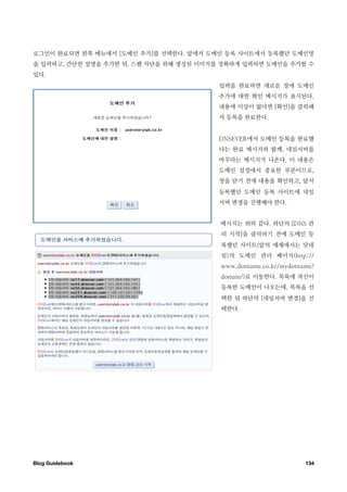 로그인이 완료되면 왼쪽 메뉴에서 [도메인 추가]를 선택한다. 앞에서 도메인 등록 사이트에서 등록했던 도메인명
을 입력하고, 간단한 설명을 추가한 뒤, 스팸 차단을 위해 생성된 이미지를 정확하게 입력하면 도메인을 추가할 수
있다.
                                         입력을 완료하면 새로운 창에 도메인
                                         추가에 대한 확인 메시지가 표시된다.
                                         내용에 이상이 없다면 [확인]을 클릭해
                                         서 등록을 완료한다.


                                         DNSEVER에서 도메인 등록을 완료했
                                         다는 완료 메시지와 함께, 네임서버를
                                         바꾸라는 메시지가 나온다. 이 내용은
                                         도메인 설정에서 중요한 부분이므로,
                                         창을 닫기 전에 내용을 확인하고, 앞서
                                         등록했던 도메인 등록 사이트에 네임
                                         서버 변경을 진행해야 한다.


                                         메시지는 위와 같다. 하단의 [DNS 관
                                         리 시작]을 클릭하기 전에 도메인 등
                                         록했던 사이트(앞의 예제에서는 닷네
                                         임)의 도메인 관리 페이지(http://
                                         www.dotname.co.kr/mydotname/
                                         domain/)로 이동한다. 목록에 자신이
                                         등록한 도메인이 나오는데, 목록을 선
                                         택한 뒤 하단의 [네임서버 변경]을 선
                                         택한다.




Blog Guidebook
                                                   134
 