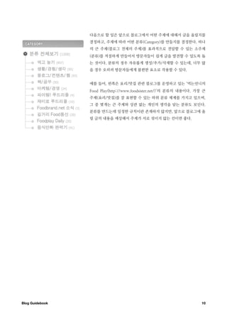 다음으로 할 일은 앞으로 블로그에서 어떤 주제에 대해서 글을 올릴지를
                  결정하고, 주제에 따라 어떤 분류(Category)를 만들지를 결정한다. 하나
                  의 큰 주제(블로그 전체의 주제)를 효과적으로 전달할 수 있는 소주제
                  (분류)를 적절하게 만들어서 방문자들이 쉽게 글을 발견할 수 있도록 돕
                  는 것이다. 분류의 경우 자유롭게 생성/추가/삭제할 수 있는데, 너무 많
                  을 경우 오히려 방문자들에게 불편한 요소로 작용할 수 있다.


                  예를 들어, 왼쪽은 요리/맛집 관련 블로그를 운영하고 있는 ‘먹는언니의
                  Food Play(http://www.foodsister.net/)’의 분류의 내용이다. 가장 큰
                  주제(요리/맛집)를 잘 표현할 수 있는 하위 분류 체계를 가지고 있으며,
                  그 중 몇개는 큰 주제와 상관 없는 개인의 생각을 담는 분류도 보인다.
                  분류를 만드는데 일정한 규칙이란 존재하지 않지만, 앞으로 블로그에 올
                  릴 글의 내용을 예상해서 주제가 서로 섞이지 않는 선이면 좋다.




Blog Guidebook
                                                       10
 