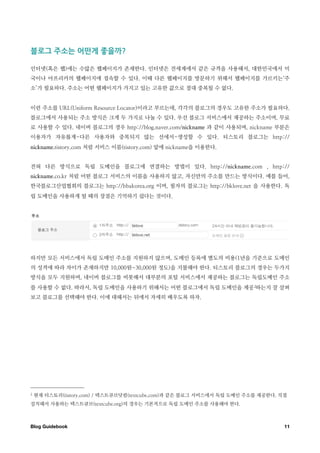 블로그￼주소는￼어떤게￼좋을까

인터넷(혹은 웹)에는 수많은 웹페이지가 존재한다. 인터넷은 전세계에서 같은 규격을 사용해서, 대한민국에서 미
국이나 아프리카의 웹페이지에 접속할 수 있다. 이때 다른 웹페이지를 방문하기 위해서 웹페이지를 가르키는‘주
소’가 필요하다. 주소는 어떤 웹페이지가 가지고 있는 고유한 값으로 절대 중복될 수 없다.


이런 주소를 URL(Uniform Resource Locator)이라고 부르는데, 각각의 블로그의 경우도 고유한 주소가 필요하다.
블로그에서 사용되는 주소 방식은 크게 두 가지로 나눌 수 있다. 우선 블로그 서비스에서 제공하는 주소이며, 무료
로 사용할 수 있다. 네이버 블로그의 경우 http://blog.naver.com/nickname 과 같이 사용되며, nickname 부분은
이용자가 자유롭게-다른 사용자와 중복되지 않는 선에서-생성할 수 있다. 티스토리 블로그는 http://
nickname.tistory.com 처럼 서비스 이름(tistory.com) 앞에 nickname을 이용한다.


전혀 다른 방식으로 독립 도메인을 블로그에 연결하는 방법이 있다. http://nickname.com , http://
nickname.co.kr 처럼 어떤 블로그 서비스의 이름을 사용하지 않고, 자신만의 주소를 만드는 방식이다. 예를 들어,
한국블로그산업협회의 블로그는 http://bbakorea.org 이며, 필자의 블로그는 http://bklove.net 을 사용한다. 독
립 도메인을 사용하게 될 때의 장점은 기억하기 쉽다는 것이다.




하지만 모든 서비스에서 독립 도메인 주소를 지원하지 않으며, 도메인 등록에 별도의 비용(1년을 기준으로 도메인
의 성격에 따라 차이가 존재하지만 10,000원~30,000원 정도)을 지불해야 한다. 티스토리 블로그의 경우는 두가지
방식을 모두 지원하며, 네이버 블로그를 비롯해서 대부분의 포털 서비스에서 제공하는 블로그는 독립도메인 주소
를 사용할 수 없다. 따라서, 독립 도메인을 사용하기 위해서는 어떤 블로그에서 독립 도메인을 제공 2하는지 잘 살펴
보고 블로그를 선택해야 한다. 이에 대해서는 뒤에서 자세히 배우도록 하자.




2   현재 티스토리(tistory.com) / 텍스트큐브닷컴(textcube.com)과 같은 블로그 서비스에서 독립 도메인 주소를 제공한다. 직접
설치해서 사용하는 텍스트큐브(textcube.org)의 경우는 기본적으로 독립 도메인 주소를 사용해야 한다.



Blog Guidebook
                                                                  11
 