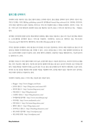 블로그툴￼선택하기

국내에서 보통 사용되고 있는 블로그툴의 종류는 25개에 이른다. 블로그툴을 선택하기 앞서 선택의 기준이 되는
가장 큰 단계는 서비스형(blog publishing system)과 설치형(self-hosted blog software)으로 구분하는 방식이다.
서비스형은 일반적으로 많이 사용되는 방식으로 서비스에 가입해서 블로그 계정을 등록한다. 네이버 / 다음 / 파
란 / 야후 등의 국내 대부분의 포털에서 블로그를 제공하고 있으며, 블로그 서비스만 전문적으로 하는 기업들도
있다.


설치형은 인터넷에 일정한 공간은 확보(대부분 임대하는 웹호스팅을 사용)하고, 블로그의 기능이 담긴채로 배포되
는 소프트웨어를 설치해서 블로그 서비스를 이용한다. 국내에서는 오픈소스로 제작되고 있는 텍스트큐브
(Textcube.org)가 대표적이며, 해외에서는 워드프레스(Wordpress)를 들 수 있다.


각각은 장단점이 존재한다. 서비스형 블로그의 장점은 우선 쉽고 간단하다는 것이다. 회원 가입만으로 블로그가 생
성되므로 몇분만 투자하면 블로그를 시작할 수 있다. 그리고 공간을 블로그 서비스 제공 업체에서 관리하므로 별
도로 공간에 대해서 신경쓰지 않아도 된다. 반면 제약이 존재한다. 상업적인 이용을 제한당하거나, 기능에 있어서
도 업데이트가 느리다.


설치형은 자유도가 서비스형에 비해서 아주 높다. 운영주체가 블로그 사용자 본인이므로, 여러가지 방식으로 활용
하는 것이 가능하다. 예를 들어, 기존에 운영 중이던 홈페이지에 블로그를 넣고 싶으면 디자인만 조금 가다듬으면
된다. 독립도메인을 이용하여 닷컴(.com)과 같은 주소로 블로그를 운영함으로써 개인의 브랜딩에도 도움이 된다.
하지만 호스팅 공간을 제공받으려면 일정한 비용을 지불해야 하며, 설치를 해보지 않은 사용자의 경우 설치라는
과정 자체가 장벽으로 작용하기도 한다.


국내에서 사용하는 블로그 서비스에는 다음과 같은 것들이 있다.


   •   Blogger : http://www.blogger.com/home
   •   JOINS 블로그 : http://blog.joins.com/center/v07/
   •   네이버 블로그 : http://section.blog.naver.com/
   •   다음 블로그 : http://blog.daum.net/
   •   드림위즈 블로그 : http://blog.dreamwiz.com/
   •   무버블타입(설치형) : http://www.movabletype.org/
   •   미디어몹 : http://www.mediamob.co.kr/
   •   야후 블로그 : http://kr.home.blog.yahoo.com/
   •   엠파스 블로그 : http://blog.empas.com/
   •   오마이뉴스 블로그 : http://blueblog.ohmynews.com/
   •   워드프레스(설치형) : http://wordpress.org/
   •   워드프레스닷컴 : http://wordpress.com/



Blog Guidebook
                                                                 12
 