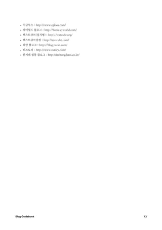 •   이글루스 : http://www.egloos.com/
   •   싸이월드 블로그 : http://home.cyworld.com/
   •   텍스트큐브(설치형) : http://textcube.org/
   •   텍스트큐브닷컴 : http://textcube.com/
   •   파란 블로그 : http://blog.paran.com/
   •   티스토리 : http://www.tistory.com/
   •   한겨레 필통 블로그 : http://feeltong.hani.co.kr/




Blog Guidebook
                                   13
 