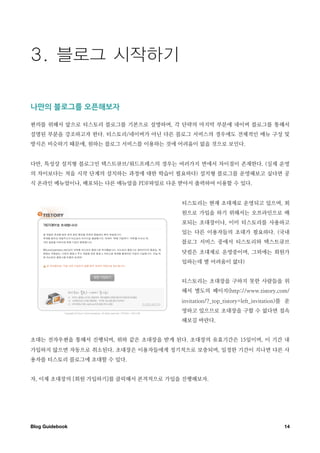 나만의￼블로그를￼오픈해보자

편의를 위해서 앞으로 티스토리 블로그를 기본으로 설명하며, 각 단략의 마지막 부분에 네이버 블로그를 통해서
설명된 부분을 강조하고자 한다. 티스토리/네이버가 아닌 다른 블로그 서비스의 경우에도 전체적인 메뉴 구성 및
방식은 비슷하기 때문에, 원하는 블로그 서비스를 이용하는 것에 어려움이 없을 것으로 보인다.


다만, 특성상 설치형 블로그인 텍스트큐브/워드프레스의 경우는 여러가지 면에서 차이점이 존재한다. (실제 운영
의 차이보다는 처음 시작 단계의 설치하는 과정에 대한 학습이 필요하다) 설치형 블로그를 운영해보고 싶다면 공
식 온라인 메뉴얼이나, 배포되는 다른 매뉴얼을 PDF파일로 다운 받아서 출력하여 이용할 수 있다.


                                    티스토리는 현재 초대제로 운영되고 있으며, 회
                                    원으로 가입을 하기 위해서는 오프라인으로 배
                                    포되는 초대장이나, 이미 티스토리를 사용하고
                                    있는 다른 이용자들의 초대가 필요하다. (국내
                                    블로그 서비스 중에서 티스토리와 텍스트큐브
                                    닷컴은 초대제로 운영중이며, 그외에는 회원가
                                    입하는데 별 어려움이 없다)


                                    티스토리는 초대장을 구하지 못한 사람들을 위
                                    해서 별도의 페이지(http://www.tistory.com/
                                    invitation/?_top_tistory=left_invitation)를 운
                                    영하고 있으므로 초대장을 구할 수 없다면 접속
                                    해보길 바란다.


초대는 전자우편을 통해서 진행되며, 위와 같은 초대장을 받게 된다. 초대장의 유효기간은 15일이며, 이 기간 내
가입하지 않으면 자동으로 취소된다. 초대장은 이용자들에게 정기적으로 보충되며, 일정한 기간이 지나면 다른 사
용자를 티스토리 블로그에 초대할 수 있다.


자, 이제 초대장의 [회원 가입하기]를 클릭해서 본격적으로 가입을 진행해보자.




Blog Guidebook
                                                              14
 