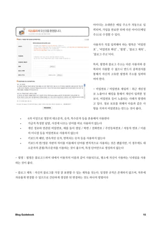 아이디는 초대받은 메일 주소가 자동으로 입
                                          력되며, 가입을 완료한 뒤에 다른 아이디(메일
                                          주소)로 수정할 수 있다.


                                          사용자가 직접 입력해야 하는 항목은 ‘비밀번
                                          호’ , ‘비밀번호 확인’ , ‘필명’ , ‘블로그 제목’ ,
                                          ‘블로그 주소’이다.


                                          특히, 필명과 블로그 주소는 다른 사용자와 중
                                          복되어 사용할 수 없으니 반드시 중복검사를
                                          통해서 자신의 고유한 필명과 주소를 입력하
                                          여야 한다.


                                          - 비밀번호 / 비밀번호 재입력 : 최근 개인정
                                          보 노출이나 해킹을 통해서 개인이 입력한 정
                                          보나, 비밀번호 등이 노출되는 사례가 발생하
                                          고 있다. 정보 보호를 위해서 다음과 같은 사
                                          항을 지켜서 비밀번호는 만드는 것이 좋다.


   •     6자 이상으로 영문의 대소문자, 숫자, 특수문자 등을 혼용해서 사용한다
   •     가급적 특정한 낱말, 사전에 나오는 단어를 바로 사용하지 않는다
   •     개인 정보와 연관된 비밀번호, 예를 들어 생일 / 학번 / 전화번호 / 주민등록번호 / 자동차 번호 / 이름
         의 이니셜 등을 비밀번호로 사용하지 않는다
   •     키보드의 패턴, 연속적인 숫자, 반복되는 숫자 등을 사용하지 않는다
   •     키보드의 한/영문 자판의 차이를 이용해서 단어를 변칙적으로 사용하는 것은 괜찮지만, 이 경우에도 대
         소문자의 혼합/특수문자를 이용하는 것이 좋으며, 특정 단어만으로 생성하지 않는다


- 필명 : 필명은 블로고스피어 내에서 이용자의 이름과 같이 사용되므로, 평소에 자신이 사용하는 닉네임을 사용
하는 것이 좋다.


- 블로그 제목 : 자신의 블로그를 가장 잘 표현할 수 있는 제목을 짓는다. 일정한 규칙은 존재하지 않으며, 차후에
자유롭게 변경할 수 있으므로 간단하게 생성한 뒤 변경하는 것도 하나의 방법이다




Blog Guidebook
                                                           15
 