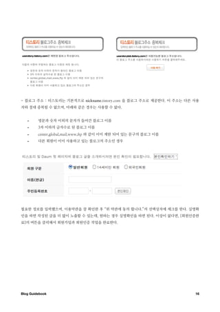 - 블로그 주소 : 티스토리는 기본적으로 nickname.tistory.com 을 블로그 주소로 제공한다. 이 주소는 다른 사용
자와 절대 중복될 수 없으며, 아래와 같은 경우는 사용할 수 없다.


   •     영문과 숫자 이외의 문자가 들어간 블로그 이름
   •     3자 이하의 글자수로 된 블로그 이름
   •     center,global,mail,www,ftp 와 같이 이미 제한 되어 있는 문구의 블로그 이름
   •     다른 회원이 이미 사용하고 있는 블로그의 주소인 경우




필요한 정보를 입력했으며, 이용약관을 잘 확인한 후 “위 약관에 동의 합니다.”의 선택상자에 체크를 한다. 실명확
인을 하면 작성된 글을 더 많이 노출할 수 있는데, 원하는 경우 실명확인을 하면 된다. 이상이 없다면, [회원인증완
료]의 버튼을 클릭해서 회원가입과 회원인증 작업을 완료한다.




Blog Guidebook
                                                      16
 