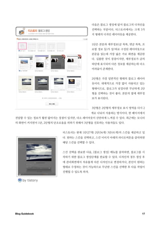 다음은 블로그 생성에 앞서 블로그의 디자인을
                                       선택하는 부분이다. 티스토리에서는 크게 3가
                                       지 형태의 디자인 레이아웃을 제공한다.


                                       1단은 본문과 세부정보(글 목록, 댓글 목록, 프
                                       로필 정보 등)가 상/하로 구성된 레이아웃으로
                                       본문을 읽는데 가장 넓은 가로 화면을 제공한
                                       다. 심플한 것이 장점이지만, 세부정보가 글의
                                       하단에 표시되어 다른 정보를 제공하는데 다소
                                       어려움이 존재한다.


                                       2단형은 가장 일반적인 형태의 블로그 레이아
                                       웃이다. 대체적으로 가장 많이 사용되고 있는
                                       형태이므로, 블로그가 낯설다면 무난하게 2단
                                       형을 선택하는 것이 좋다. 본문의 옆에 세부정
                                       보가 표시된다.


                                       3단형은 2단형의 세부정보 표시 영역을 다시 2
                                       개로 나눠서 사용하는 방식이다. 한 페이지에서
전달할 수 있는 정보가 훨씬 많아지는 장점이 있지만, 다소 레이아웃이 산만하게 느껴질 수 있다. 최근에는 모니터
의 화면이 커지면서 1단, 2단형의 단조로움을 피하기 위해서 3단형을 선호하는 사용자들도 있다.


                       티스토리는 현재 1단(27개) 2단(56개) 3단(41개)의 스킨을 제공하고 있
                       다. 원하는 스킨을 선택하고, 스킨 이미지 아래의 라디오버튼을 클릭하면
                       해당 스킨을 선택할 수 있다.


                       스킨 선택을 완료한 다음, [블로그 생성] 메뉴를 클릭하면, 블로그를 시
                       작하기 위한 블로그 생성단계를 완료할 수 있다. 디자인의 경우 생성 후
                       에 관리화면에서 자유롭게 다른 디자인으로 변경하거나, 본인이 원하는
                       형태로 수정하는 것이 가능하므로 무난한 스킨을 선택한 후 다음 작업이
                       진행될 수 있도록 하자.




Blog Guidebook
                                                  17
 
