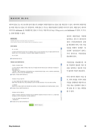 N A V E R       B L O G


네이버 블로그는 티스토리와 달리 별도의 초대없이 회원가입만으로 블로그를 개설 할 수 있다. 네이버의 회원가입
을 하면 자동으로 블로그가 생성되며, 이때 블로그 주소는 회원가입에서 입력한 아이디가 된다. 예를 들어, 네이버
아이디로 nickname 을 사용했으면, 블로그 주소는 자동적으로 http://blog.naver.com/nickname 이 된다. 이 주소
는 절대 변경할 수 없다.
                                                          네이버 회원가입은 약관에
                                                          동의하고, 반드시 (한국인의
                                                          경우) 주민등록번호와 실명
                                                          을 확인해야 하며, 이후 가입
                                                          인증을 위해서 ‘휴대폰’ ‘유
                                                          선전화’ ‘공인인증서’ 중에 1
                                                          가지 방식으로 가입인증을
                                                          완료해야 한다.


                                                          가입인증을 완료했으면, 회
                                                          원 가입에서 필요한 기본 정
                                                          보를 입력하고 정보에 이상
                                                          이 없다면 가입이 완료된다.


                                                          아직 네이버 회원이 아닐 경
                                                          우, 위의 과정을 거쳐서 회원
                                                          가입을 진행하면 최종적으로
                                                          가입 완료 단계에서 블로그
                                                          에 글을 쓸 수 있는 화면을
                                                          볼 수 있다.




Blog Guidebook
                                                             19
 