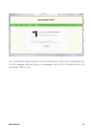 만약, 기존에 네이버에 가입한 적이 있다면 로그인 한 뒤에 자신의 블로그로 이동할 수 있다. 위에 언급한대로 자신
의 아이디가 nickname 이라면 http://blog.naver.com/nickname 이 블로그 주소이며, 메인페이지에서 블로그 메
뉴를 선택해서 이동할 수도 있다.




Blog Guidebook
                                                           20
 