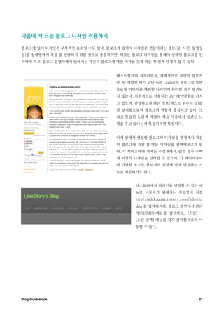 마음에￼딱￼드는￼블로그￼디자인￼적용하기

블로그에 있어 디자인은 부차적인 요소일 수도 있다. 블로그에 있어서 디자인은 전달하려는 정보(글, 사진, 동영상
등)를 상대방에게 가장 잘 전달하기 위한 것으로 충분하지만, 때로는 블로그 디자인을 통해서 상대방 블로그를 인
지하게 하고, 블로그 운영자에게 있어서는 자신의 블로그에 대한 애착을 갖게 하는 첫 번째 단계가 될 수 있다.


                                 베스트셀러의 저자이면서, 세계적으로 유명한 블로거
                                 중 한 사람인 세스 고딘(Seth Godin)의 블로그를 보면
                                 프로필 이미지를 제외한 디자인에 특이한 점은 발견되
                                 지 않는다. 기본적으로 사용되는 2단 레이아웃을 가지
                                 고 있으며, 전달하고자 하는 정보(텍스트 위주의 글)를
                                 잘 보여줌으로써 블로그의 역할에 충실하고 있다. 그
                                 리고 통일된 노란색 계열의 색을 사용해서 일관된 느
                                 낌을 주고 있다는게 특징이라면 특징이다.


                                 이제 앞에서 생성한 블로그의 디자인을 변경해서 자신
                                 의 블로그에 가장 잘 맞는 디자인을 선택해보고자 한
                                 다. 각 서비스마다 적게는 수십개에서, 많은 경우 수백
                                 개 이상의 디자인을 선택할 수 있으며, 각 레이아웃이
                                 나 간단한 요소는 블로거의 입맛에 맞게 변경하는 기
                                 능을 제공하기도 한다.


                                        티스토리에서 디자인을 변경할 수 있는 메
                                        뉴로 이동하기 위해서는 주소창에 직접
                                        http://nickname.tistory.com/admin/
                                        skin 를 입력하거나, 블로그 화면에서 관리
                                        자(ADMIN)메뉴를 클릭하고, [스킨] -
                                        [스킨 선택] 메뉴를 각각 클릭함으로써 이
                                        동할 수 있다.




Blog Guidebook
                                                         21
 