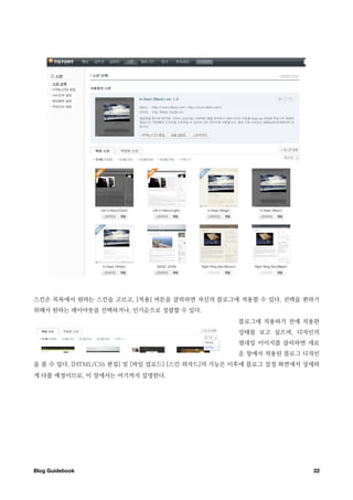 스킨은 목록에서 원하는 스킨을 고르고, [적용] 버튼을 클릭하면 자신의 블로그에 적용할 수 있다. 선택을 편하기
위해서 원하는 레이아웃을 선택하거나, 인기순으로 정렬할 수 있다.
                                                블로그에 적용하기 전에 적용한
                                                상태를 보고 싶으며, 디자인의
                                                썸네일 이미지를 클릭하면 새로
                                                운 창에서 적용된 블로그 디자인
을 볼 수 있다. [HTML/CSS 편집] 및 [파일 업로드] [스킨 위자드]의 기능은 이후에 블로그 설정 화면에서 상세하
게 다룰 예정이므로, 이 장에서는 여기까지 설명한다.




Blog Guidebook
                                                   22
 