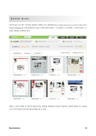 N A V E R       B L O G


네이버 블로그의 경우 디자인을 변경하기 위해서 주소 입력창에 http://admin.blog.naver.com/NaverSkin.nhn?
blogId=nickname 을 직접 입력하거나, 블로그 페이지에서 [관리] - [스킨설정] - [스킨선택] - [네이버 블로그 스
킨]을 차례대로 선택하면 된다.




원하는 스킨을 선택한 뒤, 페이지 하단의 [바로 적용]을 선택하면 디자인이 적용되며, 적용된 화면을 보고 싶다면
스킨 이미지 하단의 [미리보기]를 클릭해서 볼 수 있다.




Blog Guidebook
                                                           23
 