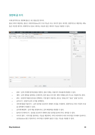 첫번째￼글￼쓰기

이제 본격적으로 첫번째 블로그 포스팅을 할 것이다.
블로그마다 제공하는 블로그 에디터(Editor)의 구조/기능은 다소 차이가 있다. 하지만, 일반적으로 제공되는 메뉴
들은 비슷한 편이다. 대체적으로 블로그에서는 다음과 같은 에디터 기능을 사용할 수 있다.




   •     분류 : 글의 주제에 맞게 분류를 정한다. 분류 자체는 사용자가 자유롭게 편집할 수 있다.
   •     제목 : 글의 제목을 입력하는 단계이며, 일부 블로그의 경우 제목 자체를 글의 주소로 사용하기도 한다.
   •     폰트 : 본문에 적용된 폰트를 선택한다. 가장 많이 사용되는 폰트는 ‘맑음고딕’ ‘돋음’ ‘굴림’ 등이다.
   •     글자크기 : 본문의 글자 크기를 선택한다.
   •     진하게/밑줄/기울이기 : 글의 일부를 강조하기 위해서 속성을 지정한다. 일반적으로 하나 이상의 속성
         을 중복해서 사용할 수 있다.
   •     글자색/배경색 : 글의 색을 변경하거나, 글의 배경색을 변경할 수 있다.
   •     들여쓰기/내어쓰기 : 문단을 강조하기 위해서 본문 일부를 들여쓰거나, 내어쓸 수 있다.
   •     이미지 첨부 : 이미지를 첨부하는 기능을 제공하며, 서비스에 따라서 여러 이미지를 추가해서 슬라이드
         쇼(Slideshow)를 구성하거나, 이미지를 수정해서 올릴 수 있는 기능을 사용할 수 있다.




Blog Guidebook
                                                        24
 
