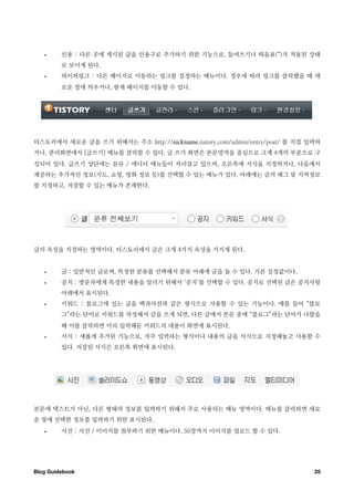 •     인용 : 다른 곳에 게시된 글을 인용구로 추가하기 위한 기능으로, 들여쓰기나 따옴표(“)가 적용된 상태
         로 보이게 된다.
   •     하이퍼링크 : 다른 페이지로 이동하는 링크를 설정하는 메뉴이다. 경우에 따라 링크를 클릭했을 때 새
         로운 창에 띄우거나, 현재 페이지를 이동할 수 있다.




티스토리에서 새로운 글을 쓰기 위해서는 주소 http://nickname.tistory.com/admin/entry/post/ 를 직접 입력하
거나, 관리화면에서 [글쓰기] 메뉴를 클릭할 수 있다. 글 쓰기 화면은 본문영역을 중심으로 크게 4개의 부분으로 구
성되어 있다. 글쓰기 상단에는 분류 / 에디터 메뉴들이 자리잡고 있으며, 오른쪽에 서식을 지정하거나, 다음에서
제공하는 추가적인 정보(지도, 쇼핑, 영화 정보 등)를 선택할 수 있는 메뉴가 있다. 아래에는 글의 태그 및 지역정보
를 지정하고, 저장할 수 있는 메뉴가 존재한다.




글의 속성을 지정하는 영역이다. 티스토리에서 글은 크게 4가지 속성을 가지게 된다.


   •     글 : 일반적인 글로써, 특정한 분류를 선택해서 분류 아래에 글을 둘 수 있다. 기본 설정값이다.
   •     공지 : 방문자에게 특정한 내용을 알리기 위해서 ‘공지’를 선택할 수 있다. 공지로 선택된 글은 공지사항
         아래에서 표시된다.
   •     키워드 : 블로그에 있는 글을 백과사전과 같은 형식으로 사용할 수 있는 기능이다. 예를 들어 “블로
         그”라는 단어로 키워드를 작성해서 글을 쓰게 되면, 다른 글에서 본문 중에 “블로그”라는 단어가 나왔을
         때 이를 클릭하면 미리 입력해둔 키워드의 내용이 화면에 표시된다.
   •     서식 : 새롭게 추가된 기능으로, 자주 입력하는 형식이나 내용의 글을 서식으로 지정해놓고 사용할 수
         있다. 저장된 서식은 오른쪽 화면에 표시된다.




본문에 텍스트가 아닌, 다른 형태의 정보를 입력하기 위해서 주로 사용되는 메뉴 영역이다. 메뉴를 클릭하면 새로
운 창에 선택한 정보를 입력하기 위한 표시된다.
   •     사진 : 사진 / 이미지를 첨부하기 위한 메뉴이다. 50장까지 이미지를 업로드 할 수 있다.




Blog Guidebook
                                                              25
 