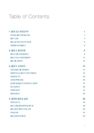 Table of Contents

1. 블로그는 무엇인가?
                 1
    인터넷과 블로그에 대한 이해
            1

    블로그 근원
                     4

    블로그와 다른 서비스의 차이점
           6

    개인블로그와 팀블로그
                8


2. 블로그 준비단계
                   9
    블로그 이름, 주제 결정하기
            9

    블로그 주소는 어떤게 좋을까?
          11

    블로그툴 선택하기
                 12


3. 블로그 시작하기
                   14
    나만의 블로그를 오픈해보자
            14

    마음에 딱 드는 블로그 디자인 적용하기
     21

    첫번째 글 쓰기
                  24

    간단한 HTML 편집
               34

    글 쓸때 설정값은 다 어디에 쓰는 것일까?
   37

    태그 입력하기
                   39

    트랙백 보내기
                   41

    동영상 올리기
                   45


4. 올바른 블로깅 습관
                 48
    꾸준히 글 쓰기
                  48

    블로그 글을 쓸때 알아두면 좋은 팁
       49

    블로그에서 제목이 가지는 의미
          50

    저작권 보호
                    51

    블로깅 할 때 주의할 점
             53





                               i
 