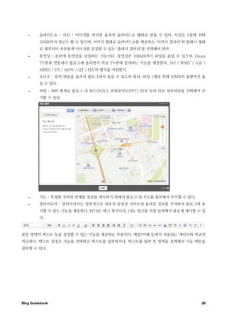 •     슬라이드쇼 : 사진 / 이미지를 여러장 올려서 슬라이드쇼 형태로 만들 수 있다. 사진은 1장에 최대
         10MB까지 업로드 할 수 있으며, 이미지 형태로 슬라이드쇼를 제공하는 ‘이미지 갤러리’와 플래시 형태
         로 제작되어 자유롭게 이미지를 감상할 수 있는 ‘플래시 갤러리’를 선택해야 한다.
   •     동영상 : 본문에 동영상을 삽입하는 기능이다. 동영상은 100MB까지 파일을 올릴 수 있으며, Daum
         TV팟과 연동되어 블로그에 올리면서 바로 TV팟에 공개하는 기능을 제공한다. AVI / WMV / ASF /
         MPEG / DV / MOV / QT / FLV의 형식을 지원한다.
   •     오디오 : 음악 파일을 올려서 블로그에서 들을 수 있도록 한다. 파일 1개당 최대 10MB의 용량까지 올
         릴 수 있다.
   •     파일 : 위와 별개로 블로그 내 워드(DOC), 파워포인트(PPT), PDF 등의 다른 첨부파일을 선택해서 추
         가할 수 있다.




   •     지도 : 특정한 지역과 연계된 정보를 게시하기 위해서 블로그 내 지도를 첨부해서 추가할 수 있다.
   •     멀티미디어 : 멀티미디어는 일반적으로 외부의 동영상 사이트에 올려진 정보를 가져와서 블로그에 표
         시할 수 있는 기능을 제공한다. HTML 태그 형식이나, URL 링크를 직접 입력해서 블로게 게시할 수 있
         다.



본문 영역의 텍스트 등을 설정할 수 있는 기능을 제공하는 부분이다. 메일/카페 등에서 사용되는 에디터와 비교적
비슷하다. 텍스트 설정은 기능을 선택하고 텍스트를 입력하거나, 텍스트를 입력 후 영역을 선택해서 기능 버튼을
클릭할 수 있다.




Blog Guidebook
                                                     26
 