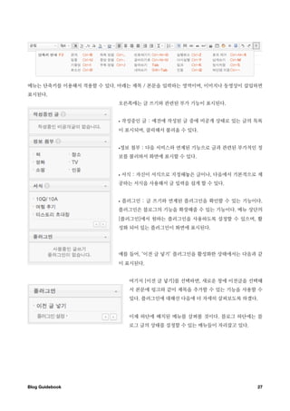 메뉴는 단축키를 이용해서 적용할 수 있다. 아래는 제목 / 본문을 입력하는 영역이며, 이미지나 동영상이 삽입하면
표시된다.
                        오른쪽에는 글 쓰기와 관련된 부가 기능이 표시된다.


                        •   작성중인 글 : 예전에 작성된 글 중에 비공개 상태로 있는 글의 목록
                        이 표시되며, 클릭해서 불러올 수 있다.


                        •정보 첨부 : 다음 서비스와 연계된 기능으로 글과 관련된 부가적인 정
                        보를 불러와서 화면에 표시할 수 있다.


                        •   서식 : 자신이 서식으로 지정해놓은 글이나, 다음에서 기본적으로 제
                        공하는 서식을 사용해서 글 입력을 쉽게 할 수 있다.


                        •   플러그인 : 글 쓰기와 연계된 플러그인을 확인할 수 있는 기능이다.
                        플러그인은 블로그의 기능을 확장해줄 수 있는 기능이다. 메뉴 상단의
                        [플러그인]에서 원하는 플러그인을 사용하도록 설정할 수 있으며, 활
                        성화 되어 있는 플러그인이 화면에 표시된다.




                        예를 들어, ‘이전 글 넣기’ 플러그인을 활성화한 상태에서는 다음과 같
                        이 표시된다.


                              여기서 [이전 글 넣기]를 선택하면, 새로운 창에 이전글을 선택해
                              서 본문에 링크와 같이 제목을 추가할 수 있는 기능을 사용할 수
                              있다. 플러그인에 대해선 다음에 더 자세히 살펴보도록 하겠다.


                              이제 하단에 배치된 메뉴를 살펴볼 것이다. 블로그 하단에는 블
                              로그 글의 상태를 설정할 수 있는 메뉴들이 자리잡고 있다.




Blog Guidebook
                                                  27
 