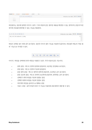 파일첨부는 상단에 입력한 이미지 / 음악 / 기타 파일과 같은 첨부된 내용을 확인할 수 있는 영역이며, 본문의 특정
위치에 자유롭게 배치할 수 있는 기능을 제공한다.




파일이 선택된 경우 위와 같이 표시된다. 상단의 이미지 첨부 기능을 사용하지 않더라도 파일첨부 메뉴의 ‘파일 첨
부’ 기능으로 추가할 수 있다.




이미지 / 파일을 선택하면 위의 버튼을 사용할 수 있다. 각각 다음과 같은 기능이다.


   •       왼쪽 삽입 : 텍스트 영역의 왼쪽에 삽입되며, 오른쪽은 빈상태로 표시된다.
   •       중앙 삽입 : 텍스트 영역의 가운데 삽입된다.
   •       본문 왼쪽 삽입 : 텍스트 영역의 왼쪽에 삽입되며, 오른쪽은 글이 표시된다.
   •       본문 오른쪽 삽입 : 텍스트 영역의 오른쪽에 삽입되며, 왼쪽에는 글이 표시된다.
   •       선택한 두개의 파일을 가운데 정렬로 삽입
   •       선택한 세개의 파일을 가운데 정렬로 삽입
   •       여러개의 파일을 슬라이드쇼 형태로 삽입
   •       사운드 삽입 : 음악 파일의 경우 이 기능을 이용하면 본문내에서 재생 할 수 있다.




Blog Guidebook
                                               28
 