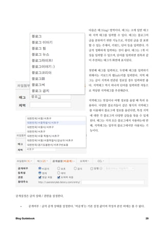 다음은 태그(tag) 영역이다. 태그는 크게 일반 태그
                                       와 지역 태그를 입력할 수 있다. 태그는 블로그의
                                       글을 분류하기 위한 기능으로, 작성된 글을 잘 표현
                                       할 수 있는 주제어, 키워드, 단어 등을 입력한다. 가
                                       급적 정확하게 입력하는 것이 좋다. 태그는 1개 이
                                       상을 입력할 수 있으며, 단어를 입력하면 왼쪽과 같
                                       이 추천하는 태그가 화면에 표시된다.


                                       첫번째 태그를 입력하고, 두번째 태그를 입력하기
                                       위해서는 키보드의 탭(tab)키를 입력한다. 지역 태
                                       그는 글이 지역과 연관된 정보일 경우 입력하면 좋
                                       다. 지역태그 역시 하나의 단어를 입력하면 자동으
                                       로 적당한 지역태그를 추천해준다.


                                       지역태그는 맛집이나 여행 정보를 올릴 때 특히 유
                                       용하다. 다양한 블로거들이 같은 형식의 지역태그
                                       를 이용해서 블로그에 정보를 올린다면, 특정 지역
                                       에 대한 각 블로그의 다양한 글들을 묶을 수 있게
                                       된다. 태그는 거의 모든 블로그에서 사용하는데 반
                                       해, 지역태그는 일부의 블로그에서만 사용되는 기
                                       능이다.




공개설정은 글의 상태 / 권한을 설정한다.


   •     공개여부 : 글의 공개 상태를 설정한다. ‘비공개’는 기본 설정 값이며 작성자 본인 외에는 볼 수 없다.



Blog Guidebook
                                                       29
 