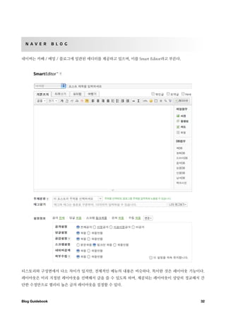N A V E R       B L O G


네이버는 카페 / 메일 / 블로그에 일관된 에디터를 제공하고 있으며, 이를 Smart Editor라고 부른다.




티스토리와 구성면에서 다소 차이가 있지만, 전체적인 메뉴의 내용은 비슷하다. 특이한 것은 레이아웃 기능이다.
레이아웃은 미리 지정된 레이아웃을 선택해서 글을 쓸 수 있도록 하며, 제공되는 레이아웃이 상당히 정교해서 간
단한 수정만으로 퀄리티 높은 글의 레이아웃을 설정할 수 있다.



Blog Guidebook
                                                 32
 
