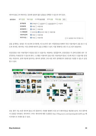 네이버 블로그의 에디터는 설정에 상당히 많은 값들을 선택할 수 있도록 되어 있다.




글을 공개하는 설정은 티스토리와 유사한데, 티스토리의 경우 비밀번호를 통해서 특정 사용자들이 글을 볼 수 있
도록 하지만, 네이버는 이웃 관계에 따라서 글을 공개할 수 있다. 이를 위해서는 반드시 로그인이 필요하다.


덧글설정은 다른 사용자들이 덧글을 남길 수 있을지는 허용하는 설정값이며, 공감설정은 각 글에 공감할 경우 ‘공
감’한다는 투표를 할 수 있도록 한다. 스크랩은 이용자의 글을 다른 사용자들의 블로그 등에 퍼갈 수 있을지를 설정
하는 부분이다. 검색 부분에 있어서는 네이버 검색과 그외 다른 외부 검색엔진이 컨텐츠를 수집할 수 있는지 설정
할 수 있다.




포토 첨부 기능 또한 네이버 블로그의 장점이다. 다양한 형태의 사진 보기 레이아웃을 제공함으로써, 사진 첨부에
서 강점을 나타낸다. 네이버의 스마트 에디터에 대한 도움말은 http://blog.naver.com/npost/guide/sub01.jsp 페
이지에서 더 자세히 볼 수 있다.




Blog Guidebook
                                                              33
 