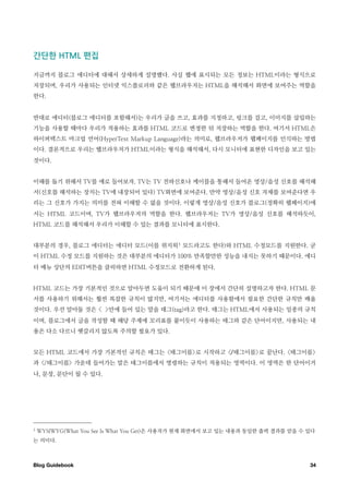 간단한￼              ￼편집

지금까지 블로그 에디터에 대해서 상세하게 설명했다. 사실 웹에 표시되는 모든 정보는 HTML이라는 형식으로
저장되며, 우리가 사용되는 인터넷 익스플로러와 같은 웹브라우저는 HTML을 해석해서 화면에 보여주는 역할을
한다.


반대로 에디터(블로그 에디터를 포함해서)는 우리가 글을 쓰고, 효과를 지정하고, 링크를 걸고, 이미지를 삽입하는
기능을 사용할 때마다 우리가 적용하는 효과를 HTML 코드로 변경한 뒤 저장하는 역할을 한다. 여기서 HTML은
하이퍼텍스트 마크업 언어(HyperText Markup Language)라는 의미로, 웹브라우저가 웹페이지를 인식하는 방법
이다. 결론적으로 우리는 웹브라우저가 HTML이라는 형식을 해석해서, 다시 모니터에 표현한 디자인을 보고 있는
것이다.


이해를 돕기 위해서 TV를 예로 들어보자. TV는 TV 전파신호나 케이블을 통해서 들어온 영상/음성 신호를 해석해
서(신호를 해석하는 장치는 TV에 내장되어 있다) TV화면에 보여준다. 만약 영상/음성 신호 자체를 보여준다면 우
리는 그 신호가 가지는 의미를 전혀 이해할 수 없을 것이다. 이렇게 영상/음성 신호가 블로그(정확히 웹페이지)에
서는 HTML 코드이며, TV가 웹브라우저의 역할을 한다. 웹브라우저는 TV가 영상/음성 신호를 해석하듯이,
HTML 코드를 해석해서 우리가 이해할 수 있는 결과를 모니터에 표시한다.


대부분의 경우, 블로그 에디터는 에디터 모드(이를 위지윅 3 모드라고도 한다)와 HTML 수정모드를 지원한다. 굳
이 HTML 수정 모드를 지원하는 것은 대부분의 에디터가 100% 만족할만한 성능을 내지는 못하기 때문이다. 에디
터 메뉴 상단의 EDIT버튼을 클릭하면 HTML 수정모드로 전환하게 된다.


HTML 코드는 가장 기본적인 것으로 알아두면 도움이 되기 때문에 이 장에서 간단히 설명하고자 한다. HTML 문
서를 사용하기 위해서는 훨씬 복잡한 규칙이 많지만, 여기서는 에디터를 사용함에서 필요한 간단한 규칙만 배울
것이다. 우선 알아둘 것은 < >안에 들어 있는 말을 태그(tag)라고 한다. 태그는 HTML에서 사용되는 일종의 규칙
이며, 블로그에서 글을 작성할 때 해당 주제에 꼬리표를 붙이듯이 사용하는 태그와 같은 단어이지만, 사용되는 내
용은 다소 다르니 헷갈리지 않도록 주의할 필요가 있다.


모든 HTML 코드에서 가장 기본적인 규칙은 태그는 <태그이름>로 시작하고 </태그이름>로 끝난다. <태그이름>
과 </태그이름> 가운데 들어가는 말은 태그이름에서 명령하는 규칙이 적용되는 영역이다. 이 영역은 한 단어이거
나, 문장, 문단이 될 수 있다.




3   WYSIWYG(What You See Is What You Get)은 사용자가 현재 화면에서 보고 있는 내용과 동일한 출력 결과를 얻을 수 있다
는 의미다.



Blog Guidebook
                                                                   34
 