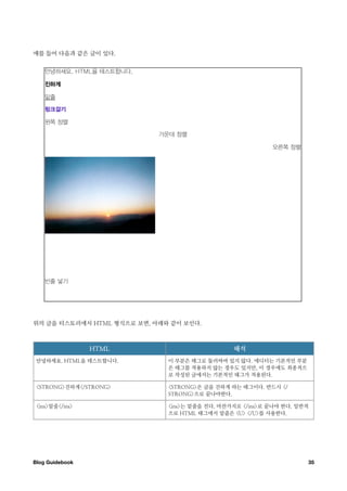 예를 들어 다음과 같은 글이 있다.




위의 글을 티스토리에서 HTML 형식으로 보면, 아래와 같이 보인다.



                  HTML                          해석
 안녕하세요. HTML을 테스트합니다.         이 부분은 태그로 둘러싸여 있지 않다. 에디터는 기본적인 부분
                              은 태그를 적용하지 않는 경우도 있지만, 이 경우에도 최종적으
                              로 작성된 글에서는 기본적인 태그가 적용된다.

 <STRONG>진하게</STRONG>         <STRONG>은 글을 진하게 하는 태그이다. 반드시 </
                              STRONG>으로 끝나야한다.

 <ins>밑줄</ins>                <ins>는 밑줄을 친다. 마찬가지로 </ins>로 끝나야 한다. 일반적
                              으로 HTML 태그에서 밑줄은 <U> </U>를 사용한다.




Blog Guidebook
                                                      35
 