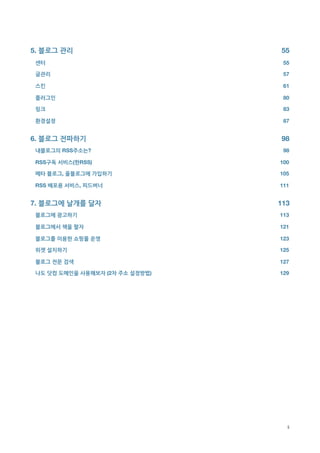 5. 블로그 관리
                           55
    센터
                               55

    글관리
                              57

    스킨
                               61

    플러그인
                             80

    링크
                               83

    환경설정
                             87


6. 블로그 전파하기
                         98
    내블로그의 RSS주소는?
                    98

    RSS구독 서비스(한RSS)
                 100

    메타 블로그, 올블로그에 가입하기
              105

    RSS 배포용 서비스, 피드버너
               111


7. 블로그에 날개를 달자
                      113
    블로그에 광고하기
                       113

    블로그에서 책을 팔자
                     121

    블로그를 이용한 쇼핑몰 운영
                 123

    위젯 설치하기
                         125

    블로그 전문 검색
                       127

    나도 닷컴 도메인을 사용해보자 (2차 주소 설정방법)
   129





                                      ii
 
