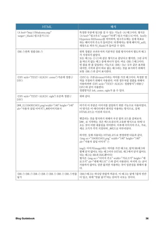 HTML                                                해석
 <A href="http://bbakorea.org/"                   특정한 부분에 링크를 걸 수 있는 기능은 <A>태그이다. 형식은
  target=_blank>링크걸기</A>                          <A href=”링크주소” target=”타겟”>링크 이름</A>이다. href는
                                                  Hypertext REFerence를 의미하며, 링크주소에는 실제 목표로
                                                  하는 페이지의 주소가 들어간다. 타겟에서는 현재 페이지(_self),
                                                  새창으로 띄우기(_blank)가 들어갈 수 있다.

 <BR />왼쪽 정렬<BR />                                왼쪽 정렬은 브라우저의 기본적인 정렬 방식이라서 별도의 태그
                                                  가 지정되지 않았다.
                                                  모든 태그는 <></>와 같은 형식으로 끝난다고 했지만, 그런 규칙
                                                  을 따르지 않는 태그 중에 하나가 있다. 바로 <BR />태그이다.
                                                  빈 줄을 한 줄 삽입하는 기능으로 <BR> <br> 모두 같은 효과를
                                                  내지만, 시작과 끝이 따로 없는 태그라는 것을 표시하기 위해서
                                                  보통 <BR />과 같이 표시한다.

 <DIV style="TEXT-ALIGN: center">가운데 정렬</         <DIV>는 구분(division)이라는 의미를 가진 태그이다. 특정한 영
 DIV>                                             역을 지정하기 위해서 사용된다. 이번 경우처럼 정렬을 위해서
                                                  사용하려면 <DIV style=”TEXT-ALIGN: 정렬방식”>내용</
                                                  DIV>와 같이 사용한다.
                                                  정렬방식은 left, center, right가 올 수 있다.

 <DIV style="TEXT-ALIGN: right">오른쪽 정렬</          위와 같다.
 DIV>

 [##_1L|1043015431.png|width="140" height="140"   여기서 이 부분은 이미지를 삽입하기 위한 기능으로 사용되었다.
 alt="사용자 삽입 이미지"|_##]이미지표시                       이 방식은 이 에디터에서 편의상 사용하는 방식으로, 실제
                                                  HTML코드는 이것과 다르다.

                                                  헷갈리는 것을 방지하기 위해서 우선 옆의 코드를 살펴보자.
                                                  [##_ 로 시작하는 것은 텍스트큐브의 고유한 방식으로 뒤에 나
                                                  오는 것이 어떤 내용임을 의미한다. 이후에 이미지의 주소, 가로,
                                                  세로 크기가 각각 지정되며 _##]으로 마무리된다.

                                                  하지만, 실제 사용되는 HTML코드로 변경하면 다음과 같다.
                                                  <img src=”1043015431.png” width=”140” height=”140”
                                                  alt=”사용자 삽입 이미지” />

                                                  img는 이미지(image)라는 의미를 가진 태그로, 앞의 BR태그와
                                                  함께 닫지 않아도 되는 태그이다 (HTML 태그에서 닫지 않아도
                                                  되는 태그는 BR과 IMG뿐이다)
                                                  형식은 <img src=”이미지 주소” width=”가로크기” height=”세
                                                  로크기” alt=”대체 텍스트” />와 같이 사용된다. 마지막 /는 굳이
                                                  사용하지 않아도 상관 없지만 사용하는 것이 일관성을 위해서 좋
                                                  다.

 <BR /><BR /><BR /><BR /><BR /><BR /><BR />빈줄     <BR/>태그는 하나당 한줄씩 띄운다. 이 태그는 앞에 7줄의 빈칸
 넣기                                               이 있고, 뒤에 “빈줄 넣기”라는 단어가 나오는 것이다.




Blog Guidebook
                                                                                        36
 