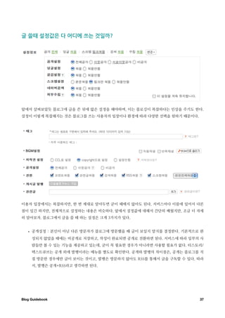 글￼쓸때￼설정값은￼다￼어디에￼쓰는￼것일까




앞에서 살펴보았듯 블로그에 글을 쓴 뒤에 많은 설정을 해야하며, 이는 블로깅이 복잡하다는 인상을 주기도 한다.
설정이 이렇게 복잡해지는 것은 블로그를 쓰는 사용자의 입장이나 환경에 따라 다양한 선택을 원하기 때문이다.




이용자 입장에서는 복잡하지만, 한 번 제대로 알아두면 굳이 헤매지 않아도 된다. 서비스마다 이름에 있어서 다른
점이 있긴 하지만, 전체적으로 설정하는 내용은 비슷하다. 앞에서 설정값에 대해서 간단히 배웠지만, 조금 더 자세
히 알아보자. 블로그에서 글을 쓸 때 하는 설정은 크게 3가지가 있다.


   •   공개설정 : 본인이 아닌 다른 방문자가 블로그에 방문했을 때 글이 보일지 말지를 결정한다. 기본적으로 완
       성되지 않았을 때에는 비공개로 저장하고, 작성이 완료되면 공개로 전환하면 된다. 서비스에 따라 일부의 사
       람들만 볼 수 있는 기능을 제공하고 있는데, 굳이 꼭 필요한 경우가 아니라면 사용할 필요가 없다. 티스토리/
       텍스트큐브는 공개 외에 발행이라는 메뉴를 별도로 확인한다. 공개와 발행의 차이점은, 공개는 블로그를 직
       접 방문한 경우에만 글이 보이는 것이고, 발행은 방문하지 않아도 RSS를 통해서 글을 구독할 수 있다. 따라
       서, 발행은 공개+RSS라고 생각하면 된다.




Blog Guidebook
                                                  37
 