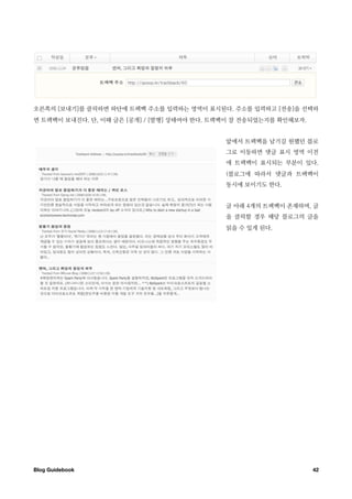 오른쪽의 [보내기]를 클릭하면 하단에 트랙백 주소를 입력하는 영역이 표시된다. 주소를 입력하고 [전송]을 선택하
면 트랙백이 보내진다. 단, 이때 글은 [공개] / [발행] 상태여야 한다. 트랙백이 잘 전송되었는지를 확인해보자.


                                             앞에서 트랙백을 남기길 원했던 블로
                                             그로 이동하면 댓글 표시 영역 이전
                                             에 트랙백이 표시되는 부분이 있다.
                                             (블로그에 따라서 댓글과 트랙백이
                                             동시에 보이기도 한다.


                                             글 아래 4개의 트랙백이 존재하며, 글
                                             을 클릭할 경우 해당 블로그의 글을
                                             읽을 수 있게 된다.




Blog Guidebook
                                                    42
 