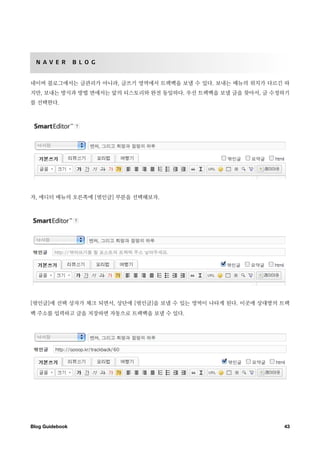 N A V E R       B L O G


네이버 블로그에서는 글관리가 아니라, 글쓰기 영역에서 트랙백을 보낼 수 있다. 보내는 메뉴의 위치가 다르긴 하
지만, 보내는 방식과 방법 면에서는 앞의 티스토리와 완전 동일하다. 우선 트랙백을 보낼 글을 찾아서, 글 수정하기
를 선택한다.




자, 에디터 메뉴의 오른쪽에 [엮인글] 부분을 선택해보자.




[엮인글]에 선택 상자가 체크 되면서, 상단에 [엮인글]을 보낼 수 있는 영역이 나타게 된다. 이곳에 상대방의 트랙
백 주소를 입력하고 글을 저장하면 자동으로 트랙백을 보낼 수 있다.




Blog Guidebook
                                               43
 