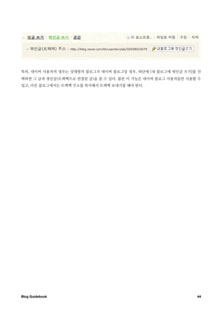 특히, 네이버 사용자의 경우는 상대방의 블로그가 네이버 블로그일 경우, 하단에 [내 블로그에 엮인글 쓰기]를 선
택하면 그 글과 엮인글(트랙백으로 연결된 글)을 쓸 수 있다. 물론 이 기능은 네이버 블로그 사용자들만 사용할 수
있고, 다른 블로그에서는 트랙백 주소를 복사해서 트랙백 보내기를 해야 한다.




Blog Guidebook
                                              44
 