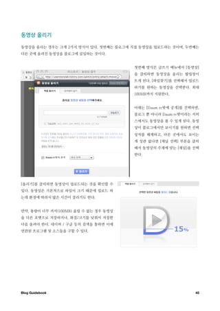 동영상￼올리기

동영상을 올리는 경우는 크게 2가지 방식이 있다. 첫번째는 블로그에 직접 동영상을 업로드하는 것이며, 두번째는
다른 곳에 올려진 동영상을 블로그에 삽입하는 것이다.


                                      첫번째 방식은 글쓰기 메뉴에서 [동영상]
                                      을 클릭하면 동영상을 올리는 팝업창이
                                      뜨게 된다. [파일찾기]를 선택해서 업로드
                                      하기를 원하는 동영상을 선택한다. 최대
                                      100MB까지 지원한다.


                                      아래는 [Daum tv팟에 공개]를 선택하면,
                                      블로그 뿐 아니라 Daum tv팟이라는 서비
                                      스에서도 동영상을 볼 수 있게 된다. 동영
                                      상이 블로그에서만 보이기를 원하면 선택
                                      상자를 해제하고, 다른 곳에서도 보이는
                                      게 상관 없다면 [채널 선택] 부분을 클릭
                                      해서 동영상의 주제에 맞는 [채널]을 선택
                                      한다.




[올리기]를 클릭하면 동영상이 업로드되는 것을 확인할 수
있다. 동영상은 기본적으로 파일이 크기 때문에 업로드 하
는데 환경에 따라서 많은 시간이 걸리기도 한다.


만약, 용량이 너무 커서(100MB) 올릴 수 없는 경우 동영상
을 다른 포맷으로 저장하거나, 화질/크기를 낮춰서 저장한
다음 올려야 한다. 네이버 / 구글 등의 검색을 통하면 이에
연관된 프로그램 및 소스들을 구할 수 있다.




Blog Guidebook
                                              45
 