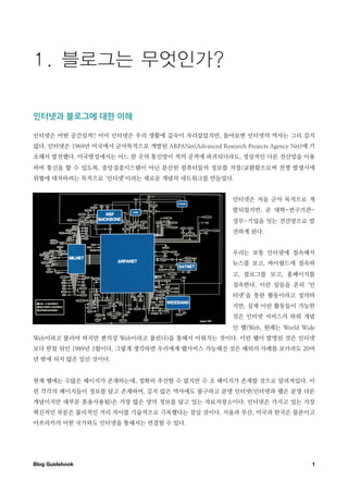 인터넷과￼블로그에￼대한￼이해

인터넷은 어떤 공간일까? 이미 인터넷은 우리 생활에 깊숙이 자리잡았지만, 돌아보면 인터넷의 역사는 그리 길지
않다. 인터넷은 1969년 미국에서 군사목적으로 개발된 ARPANet(Advanced Research Projects Agency Net)에 기
초해서 발전했다. 미국방성에서는 어느 한 곳의 통신망이 적의 공격에 파괴되더라도, 정상적인 다른 전산망을 이용
하여 통신을 할 수 있도록, 중앙집중시스템이 아닌 분산된 컴퓨터들의 정보를 저장/교환함으로써 전쟁 발생시에
위협에 대처하려는 목적으로 ‘인터넷’이라는 새로운 개념의 네트워크를 만들었다.


                                                        인터넷은 처음 군사 목적으로 개
                                                        발되었지만, 곧 대학-연구기관-
                                                        정부-기업을 잇는 전산망으로 발
                                                        전하게 된다.


                                                        우리는 보통 인터넷에 접속해서
                                                        뉴스를 보고, 싸이월드에 접속하
                                                        고, 블로그를 보고, 홈페이지를
                                                        접속한다. 이런 일들을 흔히 ‘인
                                                        터넷’을 통한 활동이라고 정의하
                                                        지만, 실제 이런 활동들이 가능한
                                                        것은 인터넷 서비스의 하위 개념
                                                        인 웹(Web, 원래는 World Wide
Web이라고 불러야 하지만 편의상 Web이라고 불린다)을 통해서 이뤄지는 것이다. 이런 웹이 발명된 것은 인터넷
보다 한참 뒤인 1989년 3월이다. 그렇게 생각하면 우리에게 웹서비스 가능해진 것은 해외의 사례를 보더라도 20여
년 밖에 되지 않은 일인 것이다.


현재 웹에는 수많은 페이지가 존재하는데, 정확히 추산할 수 없지만 수 조 페이지가 존재할 것으로 알려져있다. 이
런 각각의 페이지들이 정보를 담고 존재하며, 길지 않은 역사에도 불구하고 분명 인터넷(인터넷과 웹은 분명 다른
개념이지만 대부분 혼용사용됨)은 가장 많은 양의 정보를 담고 있는 자료저장소이다. 인터넷은 가지고 있는 가장
혁신적인 부분은 물리적인 거리 차이를 기술적으로 극복했다는 점일 것이다. 서울과 부산, 미국과 한국은 물론이고
아프리카의 어떤 국가와도 인터넷을 통해서는 연결될 수 있다.




Blog Guidebook
                                                                1
 