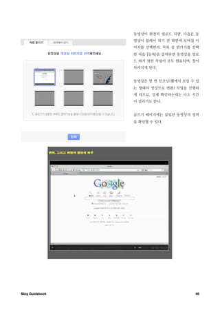 동영상이 완전히 업로드 되면, 다음은 동
                  영상이 플레이 되기 전 화면에 보여질 이
                  미지를 선택한다. 목록 중 한가지를 선택
                  한 다음 [등록]을 클릭하면 동영상을 업로
                  드 하기 위한 작업이 모두 완료되며, 창이
                  사라지게 된다.


                  동영상은 한 번 인코딩(웹에서 보일 수 있
                  는 형태의 영상으로 변환) 작업을 진행하
                  게 되므로, 실제 확인하는데는 다소 시간
                  이 걸리기도 한다.


                  글쓰기 페이지에는 삽입된 동영상의 영역
                  을 확인할 수 있다.




Blog Guidebook
                        46
 