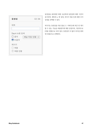 동영상을 클릭하면 화면 오른쪽에 동영상에 대한 시간이
                  표시되며, 제목과 tv 팟 설정, 퍼가기 허용 등에 대한 추가
                  설정을 선택할 수 있다.


                  퍼가기는 동영상을 다른 블로그 / 카페 등에 퍼간 뒤 게시
                  할 수 있는 기능을 허용할지에 대한 설정이며, 기본적으로
                  [허용 안함]으로 되어 있다. 동영상이 더 많이 퍼지길 원하
                  면 [허용]으로 선택한다.




Blog Guidebook
                                   47
 