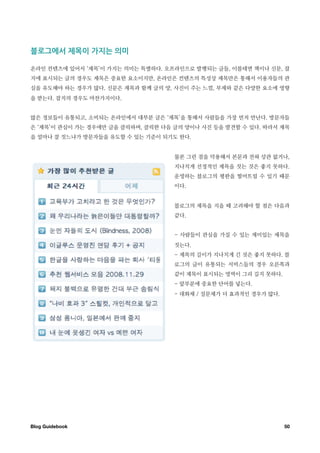 블로그에서￼제목이￼가지는￼의미

온라인 컨텐츠에 있어서 ‘제목’이 가지는 의미는 특별하다. 오프라인으로 발행되는 글들, 이를테면 책이나 신문, 잡
지에 표시되는 글의 경우도 제목은 중요한 요소이지만, 온라인은 컨텐츠의 특성상 제목만은 통해서 이용자들의 관
심을 유도해야 하는 경우가 많다. 신문은 제목과 함께 글의 양, 사진이 주는 느낌, 부제와 같은 다양한 요소에 영향
을 받는다. 잡지의 경우도 마찬가지이다.


많은 정보들이 유통되고, 소비되는 온라인에서 대부분 글은 ‘제목’을 통해서 사람들을 가장 먼저 만난다. 방문자들
은 ‘제목’이 관심이 가는 경우에만 글을 클릭하며, 클릭한 다음 글의 양이나 사진 등을 발견할 수 있다. 따라서 제목
을 얼마나 잘 짓느냐가 방문자들을 유도할 수 있는 기준이 되기도 한다.


                                    물론 그런 점을 악용해서 본문과 전혀 상관 없거나,
                                    지나치게 선정적인 제목을 짓는 것은 좋지 못하다.
                                    운영하는 블로그의 평판을 떨어뜨릴 수 있기 때문
                                    이다.


                                    블로그의 제목을 지을 때 고려해야 할 점은 다음과
                                    같다.


                                    - 사람들이 관심을 가질 수 있는 재미있는 제목을
                                    짓는다.
                                    - 제목의 길이가 지나치게 긴 것은 좋지 못하다. 블
                                    로그의 글이 유통되는 서비스들의 경우 오른쪽과
                                    같이 제목이 표시되는 영역이 그리 길지 못하다.
                                    - 앞부분에 중요한 단어를 넣는다.
                                    - 대화체 / 질문체가 더 효과적인 경우가 많다.




Blog Guidebook
                                                   50
 