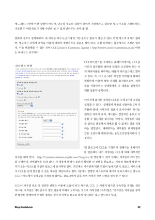 에 그렇다. (만약 이런 상황이 아니라, 단순히 정보의 내용이 좋아서 저장해두고 싶다면 링크 주소를 저장하거나,
저장한 뒤 비공개로 처리해 자신만 볼 수 있게 담아두는 것이 좋다)


반대의 경우도 생각해보자. 내 게시물 역시 누군가에게 그런 용도로 필요가 생길 수 있다. 만약 별도의 표시가 없다
면, 방문자는 나에게 게시물 이용에 대해서 개별적으로 질문을 해야 하고, 그건 허락하는 입장에서도 귀찮은 일이
다. 이를 해결해줄 수 있는 것이 CCL(Creative Commons License / http://www.creativecommons.or.kr/)이라
는 라이선스 규칙이다.


                                               CCL라이선스를 소개하는 홈페이지에서는 CCL을
                                               자신의 창작물에 대하여 일정한 조건하에 모든 이
                                               의 자유이용을 허락하는 내용의 라이선스라고 밝히
                                               고 있다. 즉, CCL은 내가 작성한 저작물에 대해서
                                               명확하게 이용에 대한 권리를 표시함으로써, 저작
                                               물을 이용하려는 상대방에게 그 내용을 설명하기
                                               위한 일종의 규칙이다.


                                               이미지에 표시된 것처럼 CCL은 크게 4가지 조건을
                                               설정할 수 있다. 상대방이 내용을 인용하는 2차 저
                                               작물에 원래 저작자의 정보가 표시되어야 한다는
                                               원칙인 저작자 표시, 게시물이 상업적인 용도로 이
                                               용할 수 있는지를 표시하는 비영리, 저작물의 내용
                                               을 임의로 변경해서 재배포 할 수 없다는 것을 지정
                                               하는 변경금지, 재배포되는 저작물도 원저작물과
                                               같은 조건아래 배포된다는 동일조건변경허락이 그
                                               것이다.


                                               내 블로그에 CCL을 지정하기 위해서는 홈페이지
                                               를 방문해서 내가 지정하는 CCL에 대해 세부적인
설정을 해야 한다. http://creativecommons.org/license/?lang=ko 를 방문해서, 내가 원하는 저작물의 라이선스
를 선택한다. 선택화면은 위과 같다. 각 내용에 대해서 충분히 확인한 뒤 선택을 완료하고, 저작권 정보에 대한 이
미지 또는 텍스트를 자신의 블로그에 표시하면 된다. 최근에는 저작권에 대한 관심이 높아지면서, 블로그 서비스에
서 CCL을 쉽게 설정할 수 있는 메뉴를 제공하기도 한다. (앞에서 설명한 티스토리와 네이버 블로그에서는 별도로
CCL사이트에서 설정값을 지정하지 않아도, 블로그에서 글을 쓰면 저작권 관련 사항을 명시할 수 있다)


CCL이 저작권 보호 및 건전한 컨텐츠 이용에 도움이 되긴 하지만, CCL 그 자체가 법적인 구속력을 가지는 것은
아니다. 저작권은 대한민국이 정한 법률에 의해서 보호되는 것으로 저작권법 10조2항은 “저작권은 저작물을 창작
한 때부터 발생하며 어떠한 절차나 형식의 이행을 필요로 하지 아니한다”라고 명시하고 있다.



Blog Guidebook
                                                                     52
 