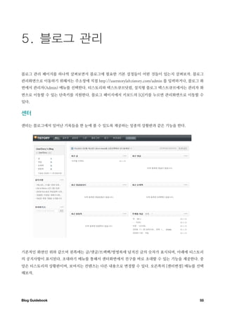 블로그 관리 페이지를 하나씩 살펴보면서 블로그에 필요한 기본 설정들이 어떤 것들이 있는지 살펴보자. 블로그
관리화면으로 이동하기 위해서는 주소창에 직접 http://userstorylab.tistory.com/admin 를 입력하거나, 블로그 화
면에서 관리자(Admin) 메뉴를 선택한다. 티스토리와 텍스트큐브닷컴, 설치형 블로그 텍스트큐브에서는 관리자 화
면으로 이동할 수 있는 단축키를 지원한다. 블로그 페이지에서 키보드의 [Q]키를 누르면 관리화면으로 이동할 수
있다.


센터

센터는 블로그에서 일어난 기록들을 한 눈에 볼 수 있도록 제공하는 일종의 상황판과 같은 기능을 한다.




기본적인 화면인 위와 같으며 왼쪽에는 글/댓글/트랙백/방명록에 남겨진 글의 숫자가 표시되며, 아래에 티스토리
의 공지사항이 표시된다. 초대하기 메뉴를 통해서 센터화면에서 친구를 바로 초대할 수 있는 기능을 제공한다. 중
앙은 티스토리의 상황판이며, 보여지는 컨텐츠는 다른 내용으로 변경할 수 있다. 오른쪽의 [센터변경] 메뉴를 선택
해보자.




Blog Guidebook
                                                            55
 