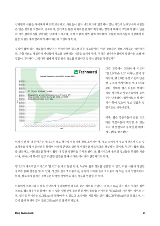 인터넷이 사람들 사이에서 빠르게 보급되고, 사람들이 점차 네트워크에 연결되어 있는 시간이 늘어날수록 사람들
은 많은 정보를 저장하고, 공유하며, 인터넷을 통한 사회적인 관계의 확장하는 방법에 대해서 고민하게 됐다. 단순
히 어떤 웹페이지를 생산하는 단계에서 시작해, 점차 어떻게 하면 쉽게 전파하며, 수많은 페이지들과 경쟁해서 더
많은 사람들에게 알려지게 해야 하는지 고민하게 된다.


심지어 웹에 있는 정보들의 상당수는 무의미하며 광고성 짙은 정보들이다. 이런 정보들은 정보 자체로는 의미하지
만, 자동적으로 생성되며 사람들이 정보를 선택하는 기준을 흐리게 한다. 우리가 전자우편함에서 발견하는 스팸 메
일들이 그러하다. 그렇다면 웹에서 정말 좋은 정보를 발견하고 알리는 방법은 무엇일까?


                                              그런 고민에서 2003년에 이르러
                                              ‘웹 2.0(Web 2.0)’ 이라는 말이 생
                                              겨났다. 웹 2.0은 우선 기존의 단순
                                              한 구조의 웹사이트를 웹 1.0으로
                                              본다. 이때의 웹은 단순히 웹페이
                                              지를 생산하고 방문자들에게 보여
                                              주는 단계였다. 웹사이트는 웹페이
                                              지가 묶여 있으며 정보 전달은 일
                                              방적으로 이루어졌다.


                                              이후, 웹은 방문자들이 글을 쓰고
                                              다른 방문자들이 확인할 수 있는
                                              조금 더 발전되고 동적인 단계(예:
                                              게시판)로 발전한다.


여기서 한 발 더 나아가는 웹 2.0은 정보 생산자가 동시에 정보 소비자이며, 정보 소비자가 정보 생산자가 되는 상
호작용을 통해서 온라인을 통해서 하나의 콘텐츠 생산과 사회적인 네트워크를 형성하는 것이다. 누구나 쉽게 정보
를 생산하고, 네트워크를 통해서 훨씬 더 강한 영향력을 가지게 된다. 또 웹서비스에 올려진 정보들은 특정한 기술
이나, 서비스에 묶이지 않고 다양한 방법을 통해서 다른 데이터와 연결되기도 한다.


웹 2.0의 대표적인 서비스로 ‘블로그’를 예로 들곤 한다. 누구나 쉽게 정보를 생산할 수 있고, 다른 사람이 생산한
정보를 통해 반응을 할 수 있다. 생산자(블로그 이용자)는 동시에 소비자(블로그 이용자)가 되는 것이 일반적이다.
특히, 블로그에 올려진 정보들은 다양한 방법으로 다른 정보와 연결될 수 있다.


이쯤에서 블로그라는 말을 간단하게 정리해보면 다음과 같은 의미를 지닌다. ‘블로그 Blog’라는 말은 우리가 일반
적으로 웹브라우저를 통해서 볼 수 있는 인터넷에 올려진 문서의 총합을 의미하는 웹(Web)과 사전적인 의미로 기
록, 일지를 의미하는 로그(Log)의 합성어이다. 블로그 초기에는 지금과는 달리 웹로그(Weblog)라고 불렸으며, 시
간이 흘러 현재와 같이 블로그(Blog)라고 불리게 되었다.



Blog Guidebook
                                                       2
 