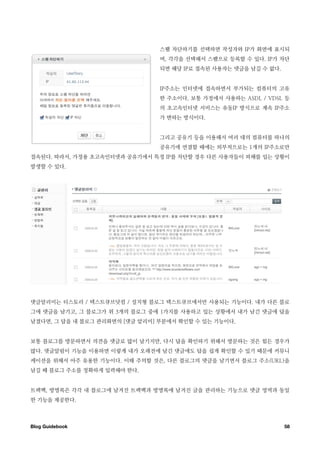 스팸 차단하기를 선택하면 작성자와 IP가 화면에 표시되
                                며, 각각을 선택해서 스팸으로 등록할 수 있다. IP가 차단
                                되면 해당 IP로 접속된 사용자는 댓글을 남길 수 없다.


                                IP주소는 인터넷에 접속하면서 부가되는 컴퓨터의 고유
                                한 주소이다. 보통 가정에서 사용하는 ASDL / VDSL 등
                                의 초고속인터넷 서비스는 유동IP 방식으로 계속 IP주소
                                가 변하는 방식이다.


                                그리고 공유기 등을 이용해서 여러 대의 컴퓨터를 하나의
                                공유기에 연결할 때에는 외부적으로는 1개의 IP주소로만
접속된다. 따라서, 가정용 초고속인터넷과 공유기에서 특정 IP를 차단할 경우 다른 사용자들이 피해를 입는 상황이
발생할 수 있다.




댓글알리미는 티스토리 / 텍스트큐브닷컴 / 설치형 블로그 텍스트큐브에서만 사용되는 기능이다. 내가 다른 블로
그에 댓글을 남기고, 그 블로그가 위 3개의 블로그 중에 1가지를 사용하고 있는 상황에서 내가 남긴 댓글에 답을
남겼다면, 그 답을 내 블로그 관리화면의 [댓글 알리미] 부분에서 확인할 수 있는 기능이다.


보통 블로그를 방문하면서 의견을 댓글로 많이 남기지만, 다시 답을 확인하기 위해서 방문하는 것은 힘든 경우가
많다. 댓글알림이 기능을 이용하면 이렇게 내가 오래전에 남긴 댓글에도 답을 쉽게 확인할 수 있기 때문에 커뮤니
케이션을 위해서 아주 유용한 기능이다. 이때 주의할 것은, 다른 블로그의 댓글을 남기면서 블로그 주소(URL)을
남길 때 블로그 주소를 정확하게 입력해야 한다.


트랙백, 방명록은 각각 내 블로그에 남겨진 트랙백과 방명록에 남겨진 글을 관리하는 기능으로 댓글 영역과 동일
한 기능을 제공한다.



Blog Guidebook
                                                   58
 